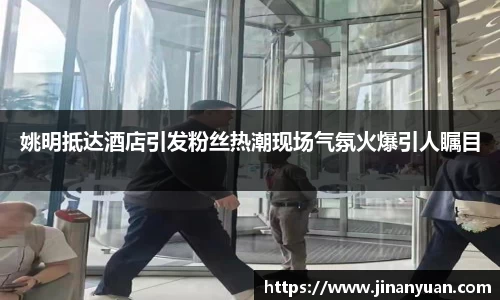 姚明抵达酒店引发粉丝热潮现场气氛火爆引人瞩目